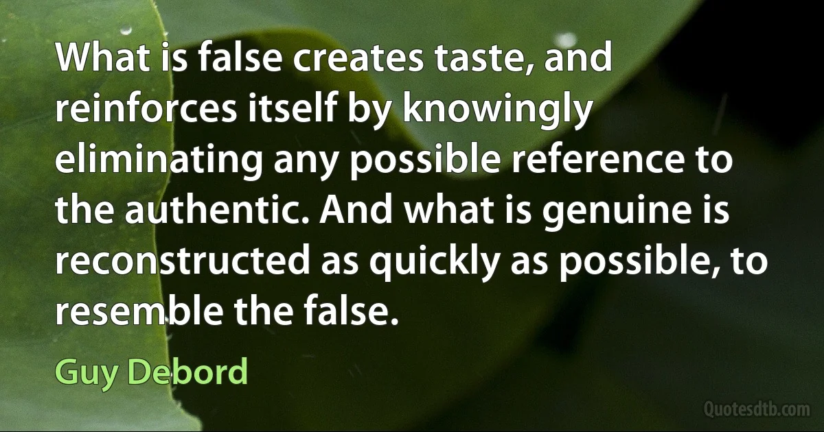 What is false creates taste, and reinforces itself by knowingly eliminating any possible reference to the authentic. And what is genuine is reconstructed as quickly as possible, to resemble the false. (Guy Debord)