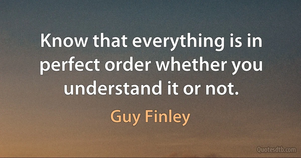 Know that everything is in perfect order whether you understand it or not. (Guy Finley)