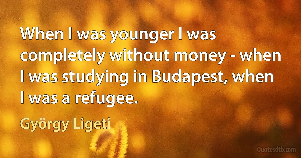 When I was younger I was completely without money - when I was studying in Budapest, when I was a refugee. (György Ligeti)