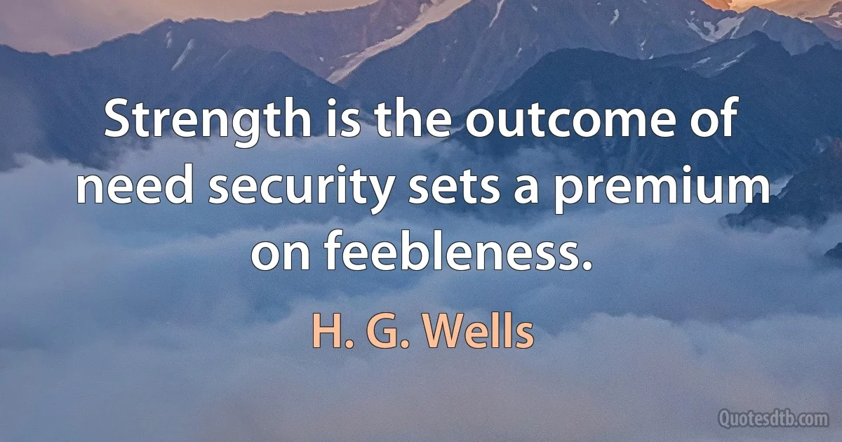 Strength is the outcome of need security sets a premium on feebleness. (H. G. Wells)