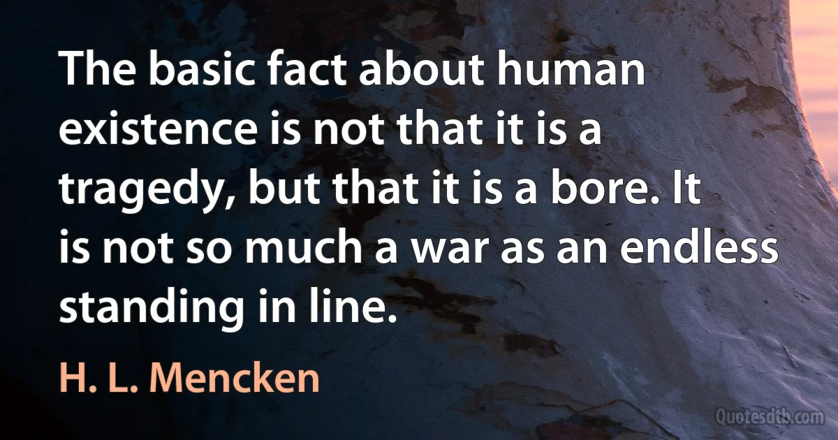 The basic fact about human existence is not that it is a tragedy, but that it is a bore. It is not so much a war as an endless standing in line. (H. L. Mencken)