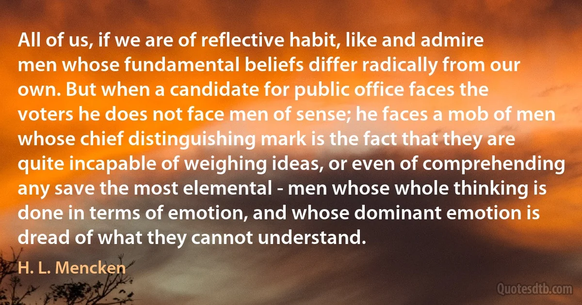 All of us, if we are of reflective habit, like and admire men whose fundamental beliefs differ radically from our own. But when a candidate for public office faces the voters he does not face men of sense; he faces a mob of men whose chief distinguishing mark is the fact that they are quite incapable of weighing ideas, or even of comprehending any save the most elemental - men whose whole thinking is done in terms of emotion, and whose dominant emotion is dread of what they cannot understand. (H. L. Mencken)