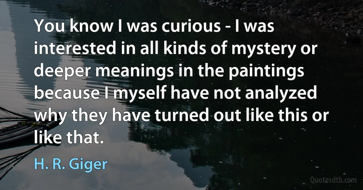 You know I was curious - I was interested in all kinds of mystery or deeper meanings in the paintings because I myself have not analyzed why they have turned out like this or like that. (H. R. Giger)