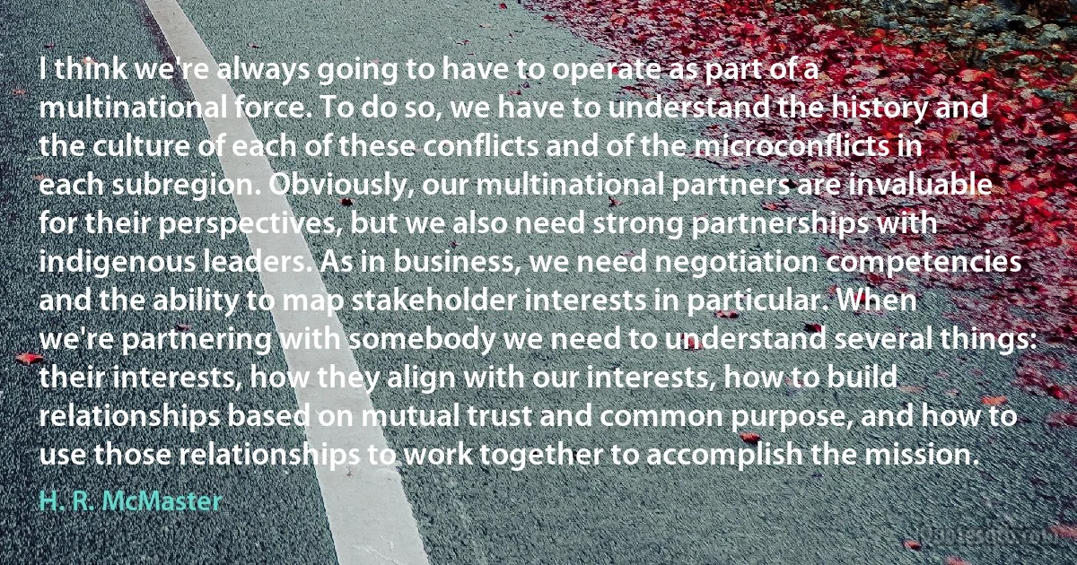 I think we're always going to have to operate as part of a multinational force. To do so, we have to understand the history and the culture of each of these conflicts and of the microconflicts in each subregion. Obviously, our multinational partners are invaluable for their perspectives, but we also need strong partnerships with indigenous leaders. As in business, we need negotiation competencies and the ability to map stakeholder interests in particular. When we're partnering with somebody we need to understand several things: their interests, how they align with our interests, how to build relationships based on mutual trust and common purpose, and how to use those relationships to work together to accomplish the mission. (H. R. McMaster)