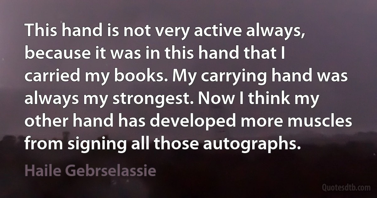 This hand is not very active always, because it was in this hand that I carried my books. My carrying hand was always my strongest. Now I think my other hand has developed more muscles from signing all those autographs. (Haile Gebrselassie)