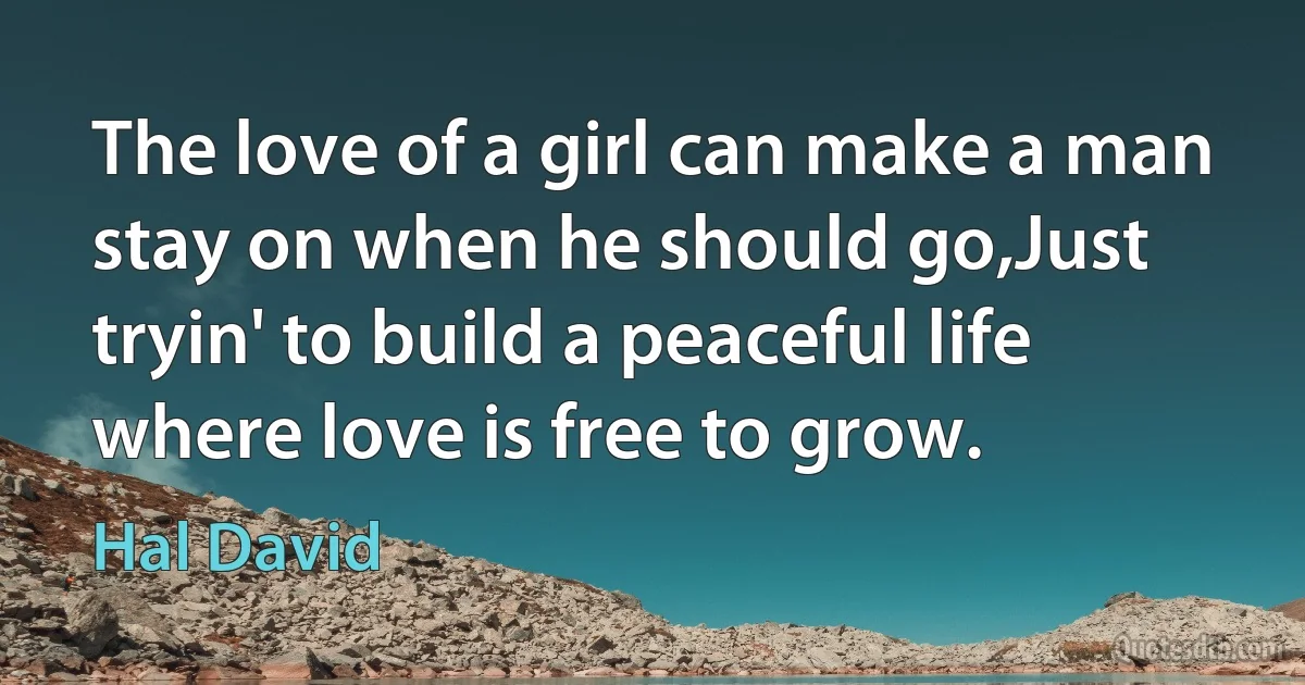 The love of a girl can make a man stay on when he should go,Just tryin' to build a peaceful life where love is free to grow. (Hal David)