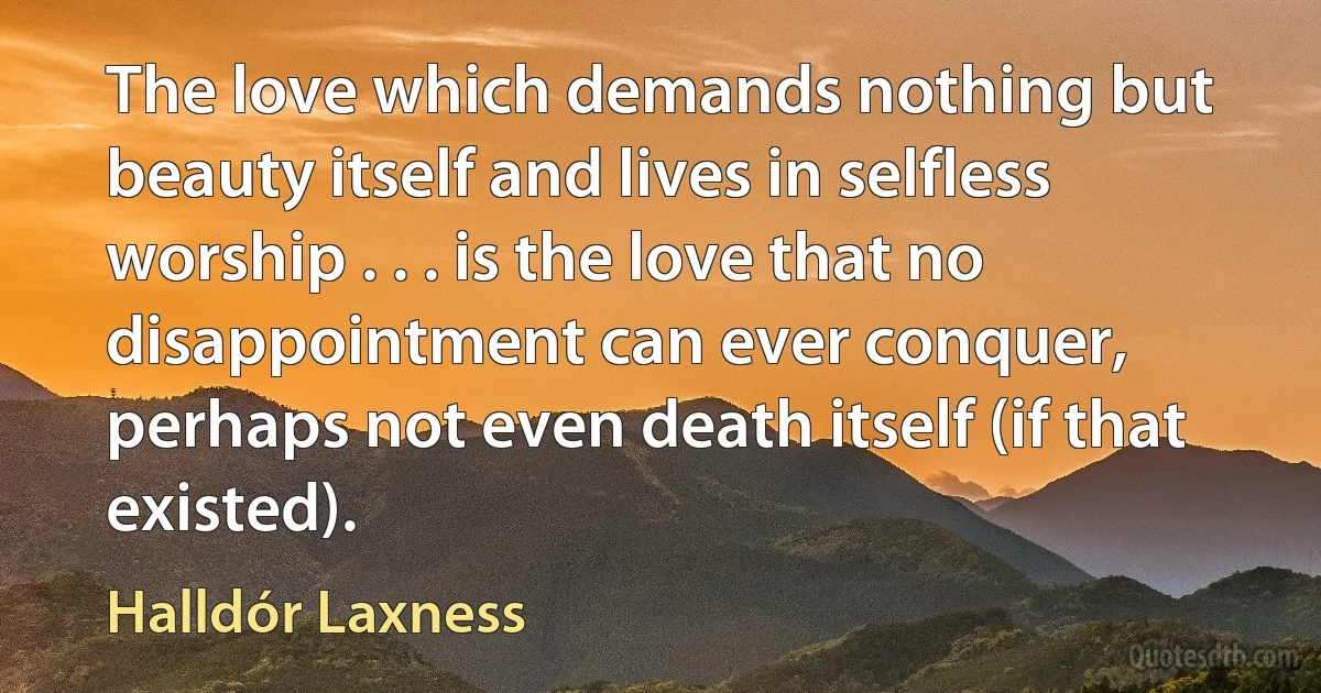 The love which demands nothing but beauty itself and lives in selfless worship . . . is the love that no disappointment can ever conquer, perhaps not even death itself (if that existed). (Halldór Laxness)