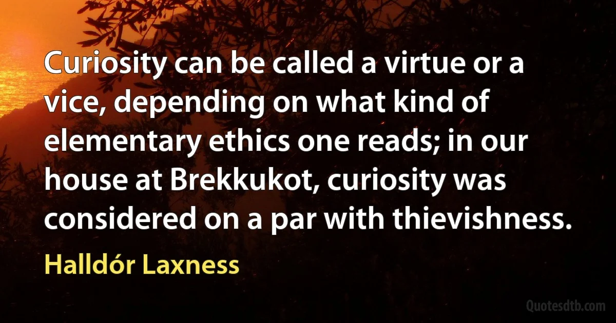 Curiosity can be called a virtue or a vice, depending on what kind of elementary ethics one reads; in our house at Brekkukot, curiosity was considered on a par with thievishness. (Halldór Laxness)