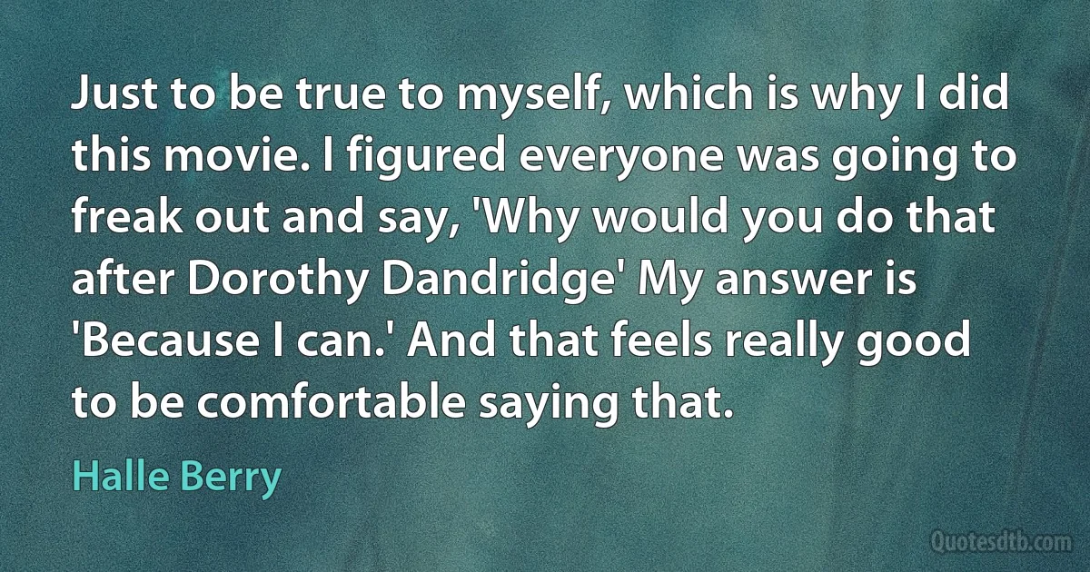 Just to be true to myself, which is why I did this movie. I figured everyone was going to freak out and say, 'Why would you do that after Dorothy Dandridge' My answer is 'Because I can.' And that feels really good to be comfortable saying that. (Halle Berry)