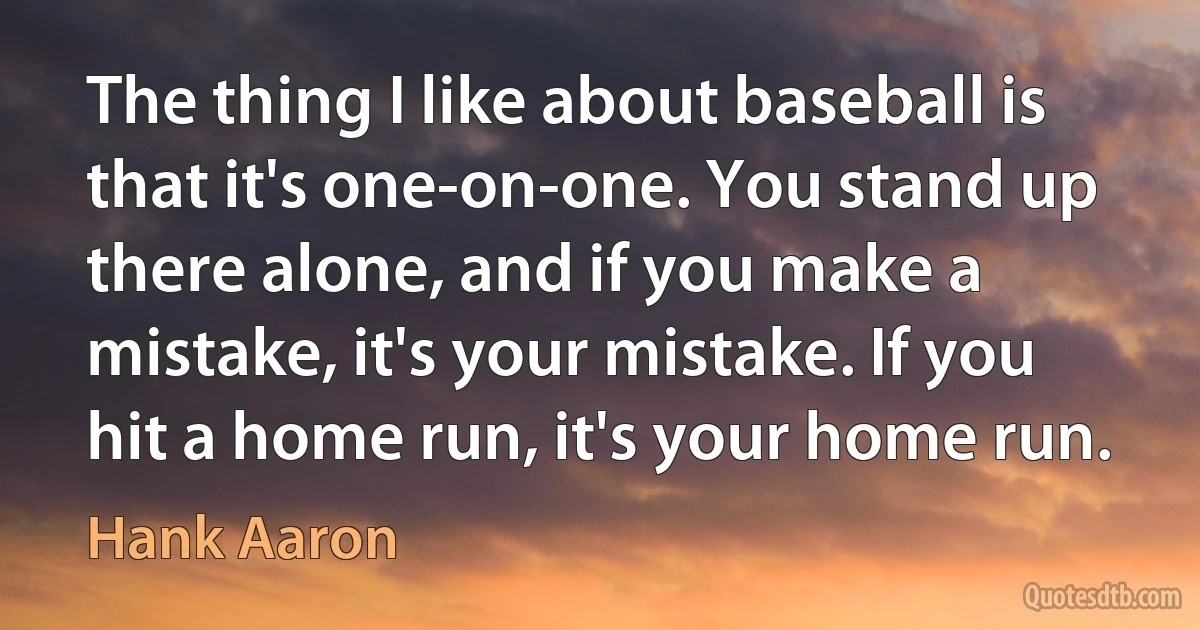 The thing I like about baseball is that it's one-on-one. You stand up there alone, and if you make a mistake, it's your mistake. If you hit a home run, it's your home run. (Hank Aaron)