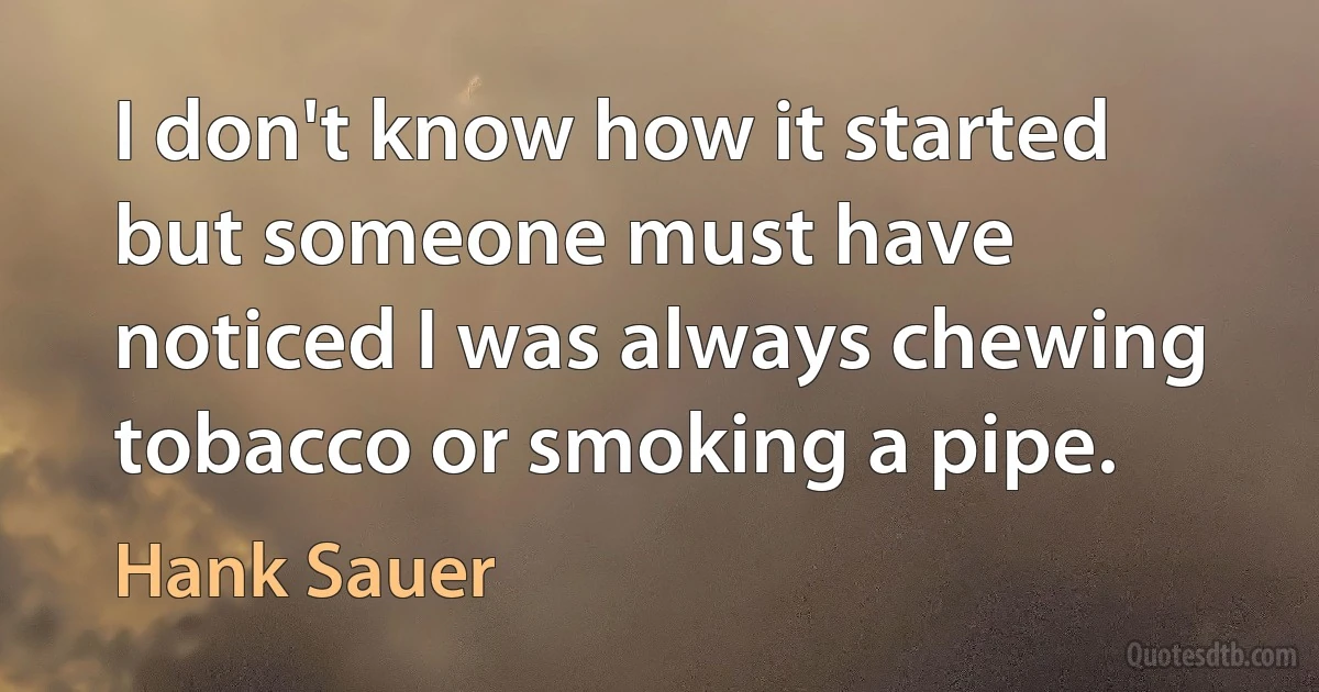 I don't know how it started but someone must have noticed I was always chewing tobacco or smoking a pipe. (Hank Sauer)