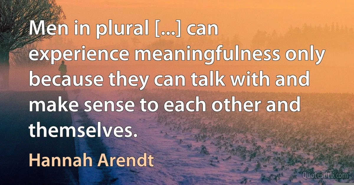 Men in plural [...] can experience meaningfulness only because they can talk with and make sense to each other and themselves. (Hannah Arendt)