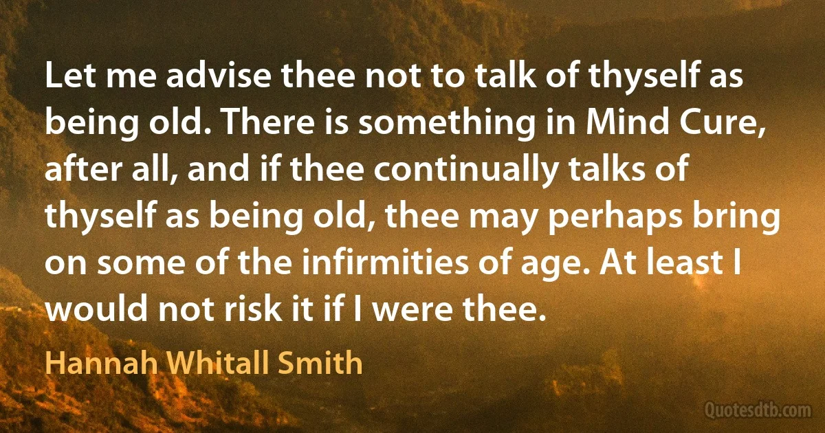 Let me advise thee not to talk of thyself as being old. There is something in Mind Cure, after all, and if thee continually talks of thyself as being old, thee may perhaps bring on some of the infirmities of age. At least I would not risk it if I were thee. (Hannah Whitall Smith)