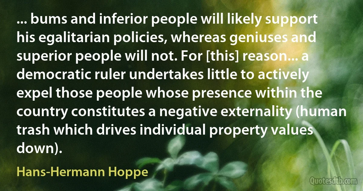 ... bums and inferior people will likely support his egalitarian policies, whereas geniuses and superior people will not. For [this] reason... a democratic ruler undertakes little to actively expel those people whose presence within the country constitutes a negative externality (human trash which drives individual property values down). (Hans-Hermann Hoppe)