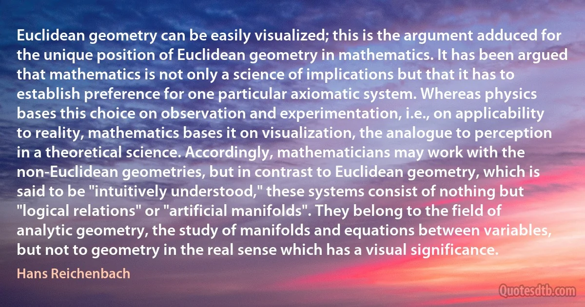 Euclidean geometry can be easily visualized; this is the argument adduced for the unique position of Euclidean geometry in mathematics. It has been argued that mathematics is not only a science of implications but that it has to establish preference for one particular axiomatic system. Whereas physics bases this choice on observation and experimentation, i.e., on applicability to reality, mathematics bases it on visualization, the analogue to perception in a theoretical science. Accordingly, mathematicians may work with the non-Euclidean geometries, but in contrast to Euclidean geometry, which is said to be "intuitively understood," these systems consist of nothing but "logical relations" or "artificial manifolds". They belong to the field of analytic geometry, the study of manifolds and equations between variables, but not to geometry in the real sense which has a visual significance. (Hans Reichenbach)