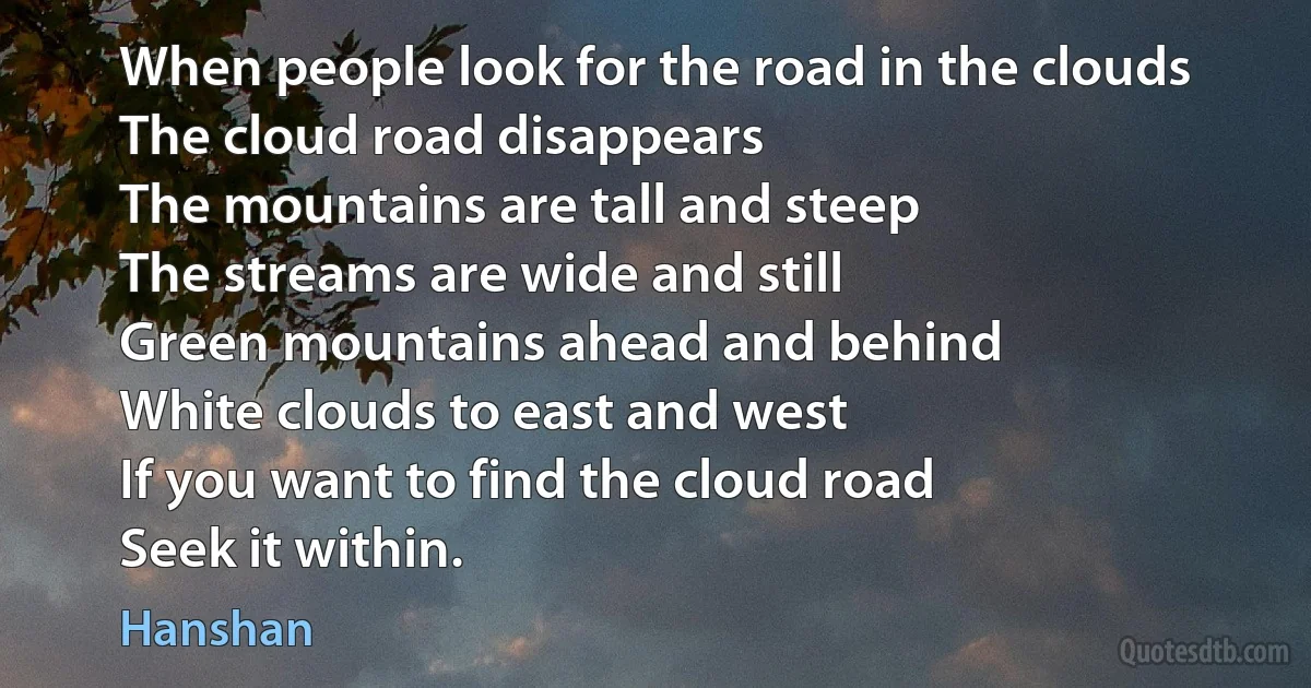 When people look for the road in the clouds
The cloud road disappears
The mountains are tall and steep
The streams are wide and still
Green mountains ahead and behind
White clouds to east and west
If you want to find the cloud road
Seek it within. (Hanshan)