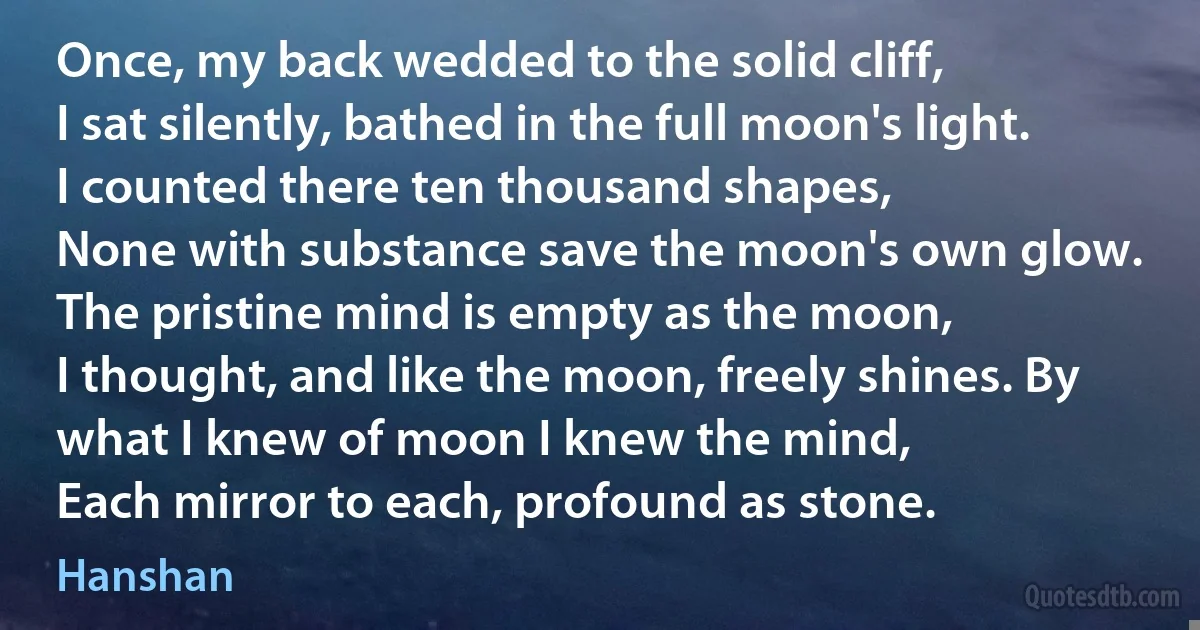 Once, my back wedded to the solid cliff,
I sat silently, bathed in the full moon's light. I counted there ten thousand shapes,
None with substance save the moon's own glow. The pristine mind is empty as the moon,
I thought, and like the moon, freely shines. By what I knew of moon I knew the mind,
Each mirror to each, profound as stone. (Hanshan)