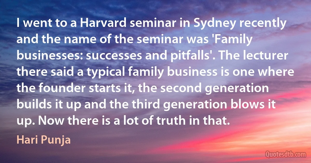 I went to a Harvard seminar in Sydney recently and the name of the seminar was 'Family businesses: successes and pitfalls'. The lecturer there said a typical family business is one where the founder starts it, the second generation builds it up and the third generation blows it up. Now there is a lot of truth in that. (Hari Punja)