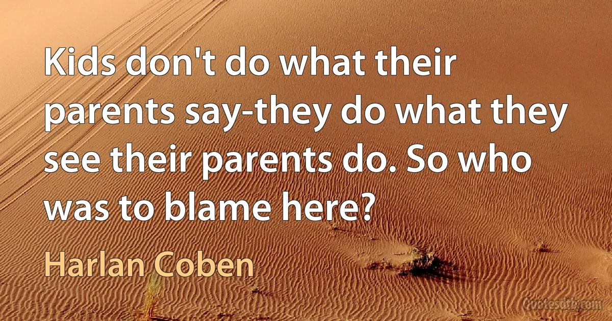 Kids don't do what their parents say-they do what they see their parents do. So who was to blame here? (Harlan Coben)