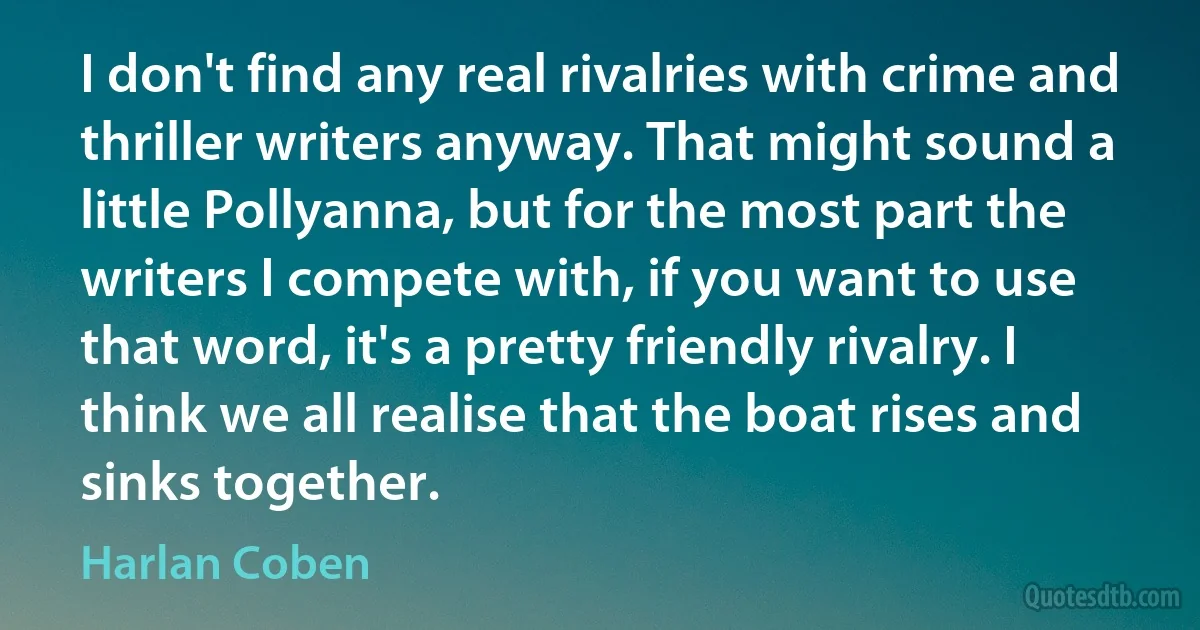 I don't find any real rivalries with crime and thriller writers anyway. That might sound a little Pollyanna, but for the most part the writers I compete with, if you want to use that word, it's a pretty friendly rivalry. I think we all realise that the boat rises and sinks together. (Harlan Coben)