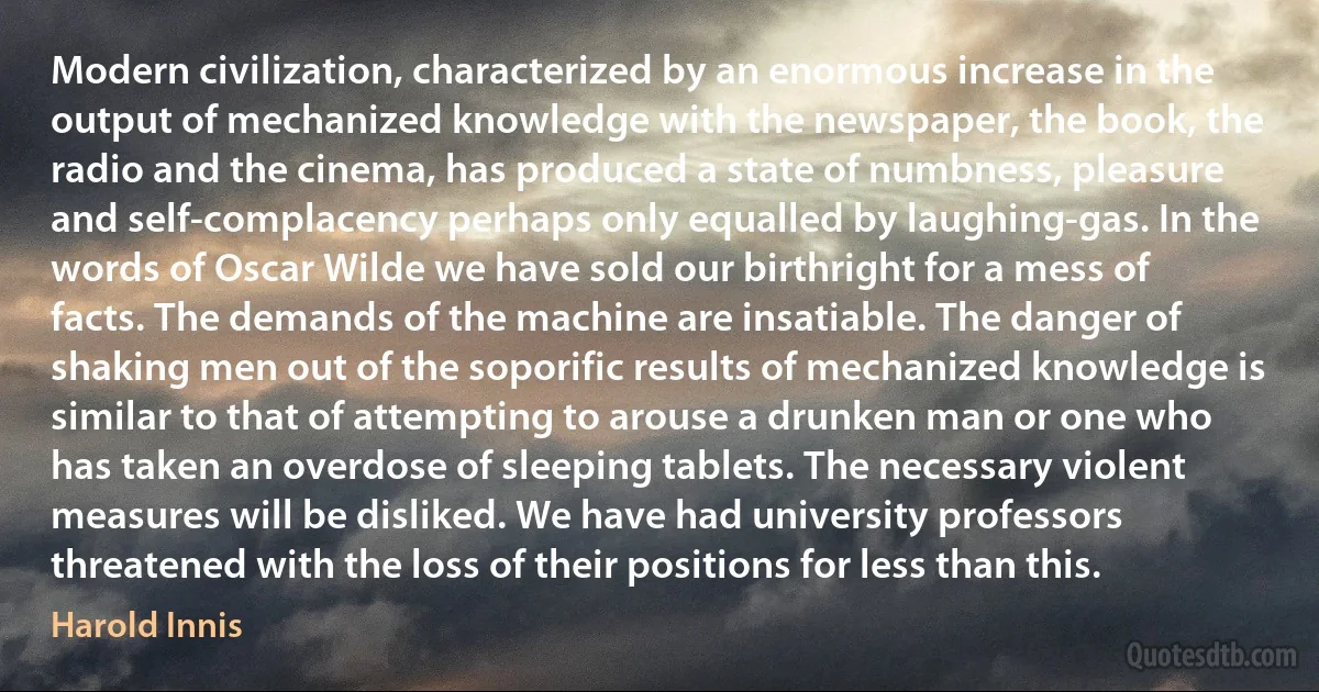 Modern civilization, characterized by an enormous increase in the output of mechanized knowledge with the newspaper, the book, the radio and the cinema, has produced a state of numbness, pleasure and self-complacency perhaps only equalled by laughing-gas. In the words of Oscar Wilde we have sold our birthright for a mess of facts. The demands of the machine are insatiable. The danger of shaking men out of the soporific results of mechanized knowledge is similar to that of attempting to arouse a drunken man or one who has taken an overdose of sleeping tablets. The necessary violent measures will be disliked. We have had university professors threatened with the loss of their positions for less than this. (Harold Innis)