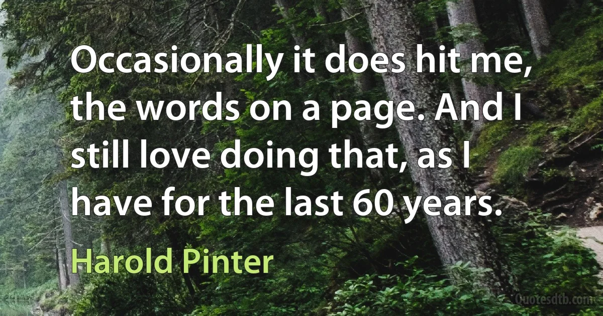 Occasionally it does hit me, the words on a page. And I still love doing that, as I have for the last 60 years. (Harold Pinter)