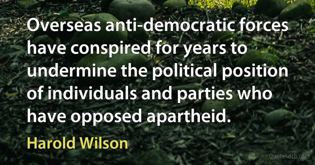 Overseas anti-democratic forces have conspired for years to undermine the political position of individuals and parties who have opposed apartheid. (Harold Wilson)