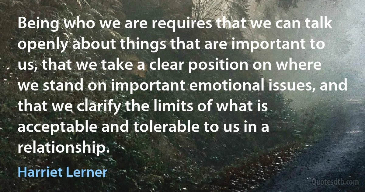 Being who we are requires that we can talk openly about things that are important to us, that we take a clear position on where we stand on important emotional issues, and that we clarify the limits of what is acceptable and tolerable to us in a relationship. (Harriet Lerner)