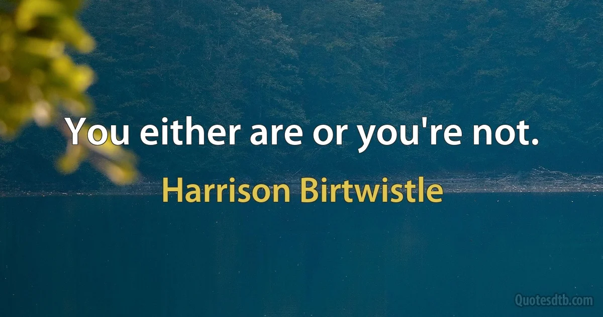 You either are or you're not. (Harrison Birtwistle)