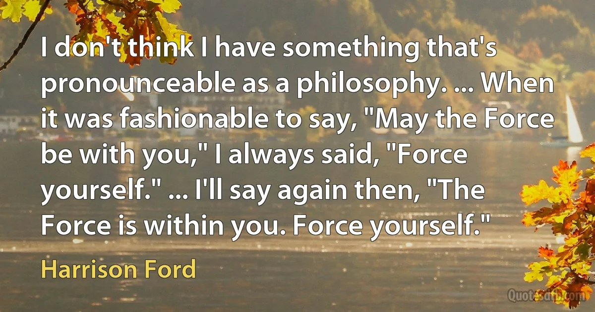 I don't think I have something that's pronounceable as a philosophy. ... When it was fashionable to say, "May the Force be with you," I always said, "Force yourself." ... I'll say again then, "The Force is within you. Force yourself." (Harrison Ford)