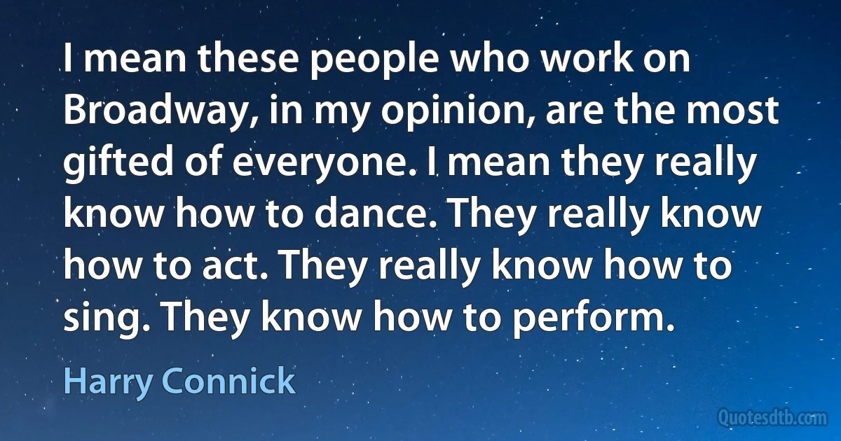 I mean these people who work on Broadway, in my opinion, are the most gifted of everyone. I mean they really know how to dance. They really know how to act. They really know how to sing. They know how to perform. (Harry Connick)