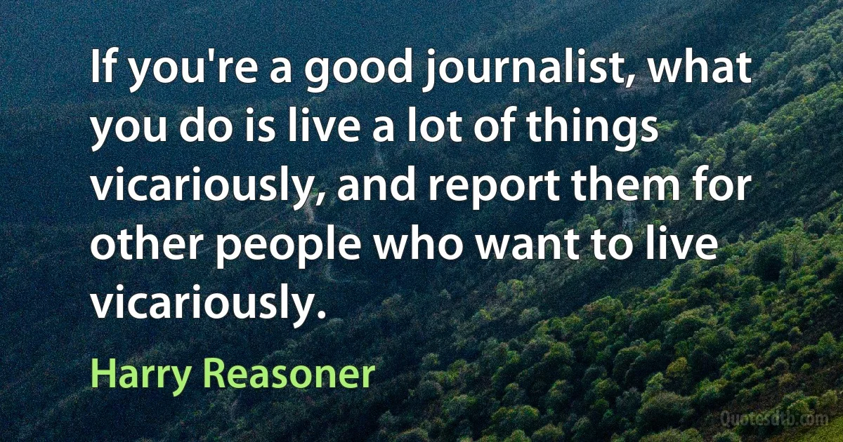 If you're a good journalist, what you do is live a lot of things vicariously, and report them for other people who want to live vicariously. (Harry Reasoner)