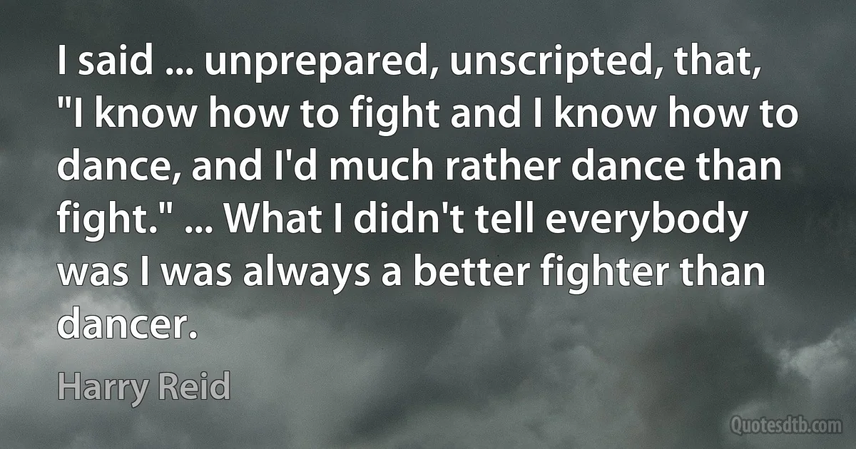 I said ... unprepared, unscripted, that, "I know how to fight and I know how to dance, and I'd much rather dance than fight." ... What I didn't tell everybody was I was always a better fighter than dancer. (Harry Reid)