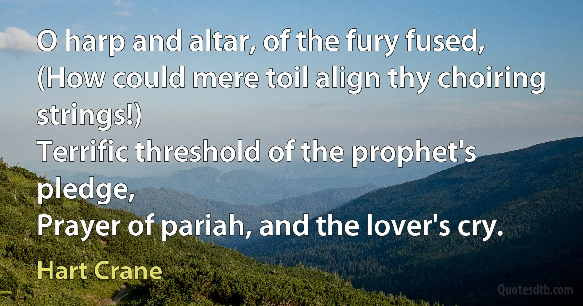 O harp and altar, of the fury fused,
(How could mere toil align thy choiring strings!)
Terrific threshold of the prophet's pledge,
Prayer of pariah, and the lover's cry. (Hart Crane)