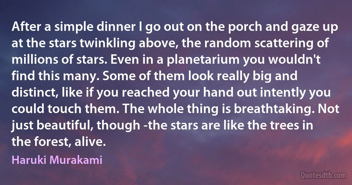 After a simple dinner I go out on the porch and gaze up at the stars twinkling above, the random scattering of millions of stars. Even in a planetarium you wouldn't find this many. Some of them look really big and distinct, like if you reached your hand out intently you could touch them. The whole thing is breathtaking. Not just beautiful, though -the stars are like the trees in the forest, alive. (Haruki Murakami)