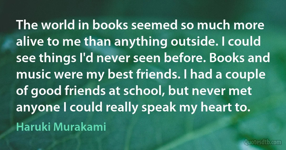 The world in books seemed so much more alive to me than anything outside. I could see things I'd never seen before. Books and music were my best friends. I had a couple of good friends at school, but never met anyone I could really speak my heart to. (Haruki Murakami)