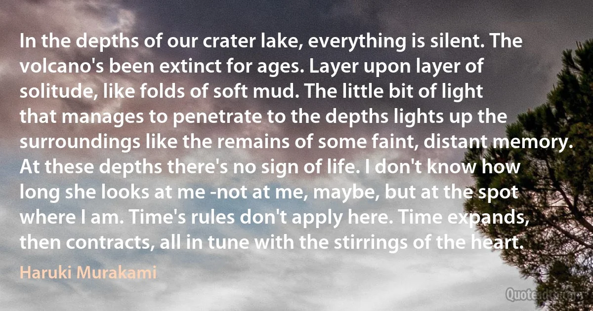 In the depths of our crater lake, everything is silent. The volcano's been extinct for ages. Layer upon layer of solitude, like folds of soft mud. The little bit of light that manages to penetrate to the depths lights up the surroundings like the remains of some faint, distant memory. At these depths there's no sign of life. I don't know how long she looks at me -not at me, maybe, but at the spot where I am. Time's rules don't apply here. Time expands, then contracts, all in tune with the stirrings of the heart. (Haruki Murakami)