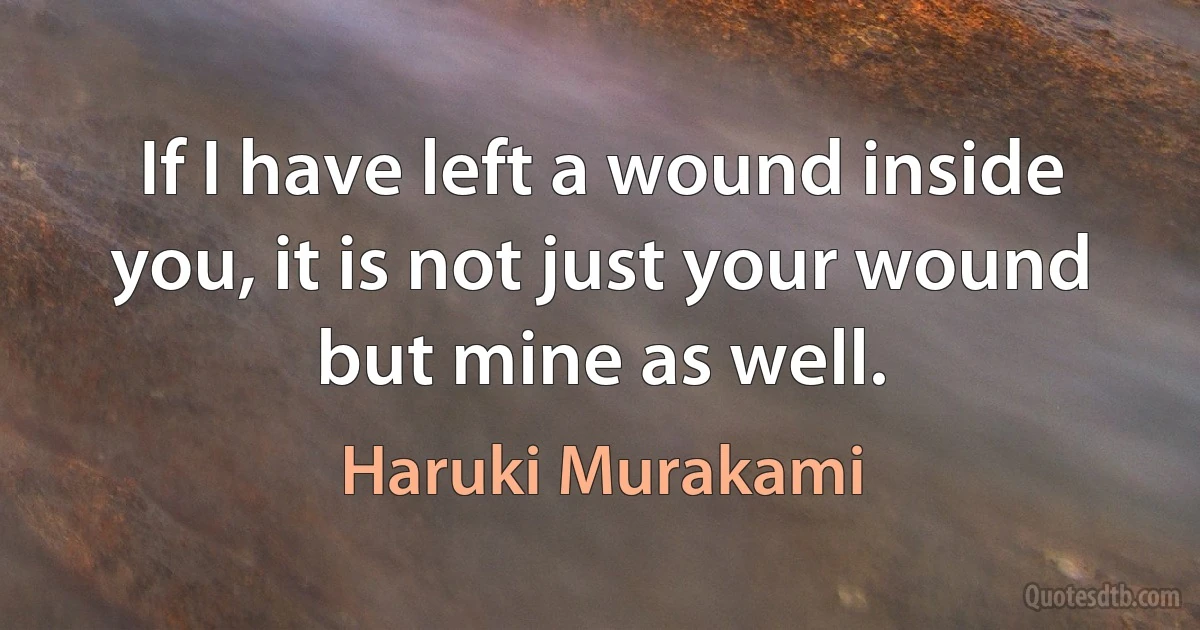 If I have left a wound inside you, it is not just your wound but mine as well. (Haruki Murakami)