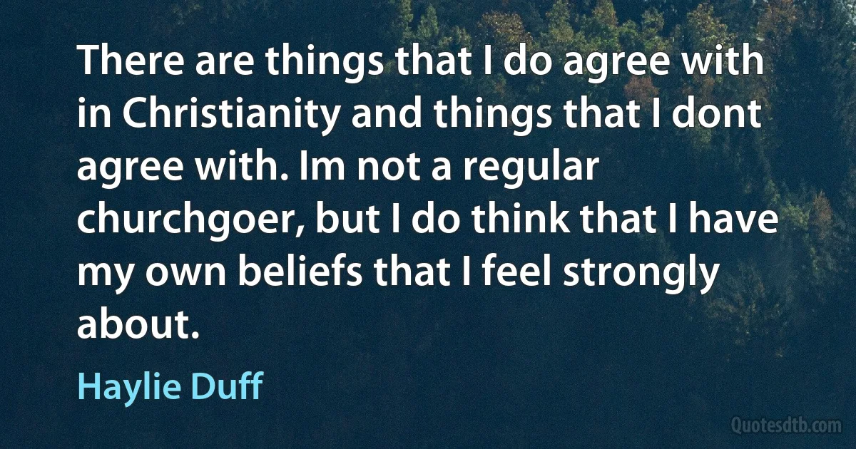 There are things that I do agree with in Christianity and things that I dont agree with. Im not a regular churchgoer, but I do think that I have my own beliefs that I feel strongly about. (Haylie Duff)