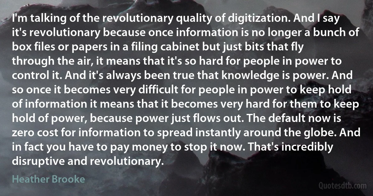 I'm talking of the revolutionary quality of digitization. And I say it's revolutionary because once information is no longer a bunch of box files or papers in a filing cabinet but just bits that fly through the air, it means that it's so hard for people in power to control it. And it's always been true that knowledge is power. And so once it becomes very difficult for people in power to keep hold of information it means that it becomes very hard for them to keep hold of power, because power just flows out. The default now is zero cost for information to spread instantly around the globe. And in fact you have to pay money to stop it now. That's incredibly disruptive and revolutionary. (Heather Brooke)