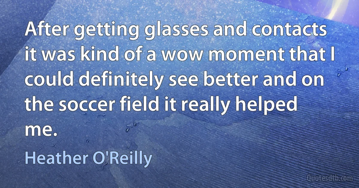 After getting glasses and contacts it was kind of a wow moment that I could definitely see better and on the soccer field it really helped me. (Heather O'Reilly)