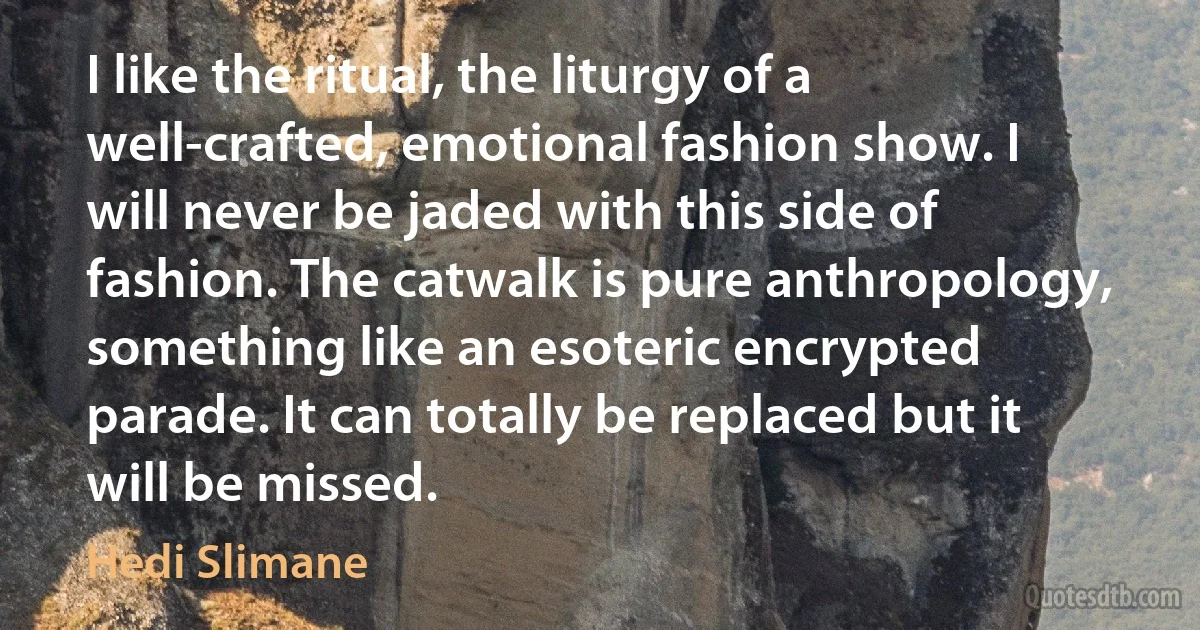 I like the ritual, the liturgy of a well-crafted, emotional fashion show. I will never be jaded with this side of fashion. The catwalk is pure anthropology, something like an esoteric encrypted parade. It can totally be replaced but it will be missed. (Hedi Slimane)