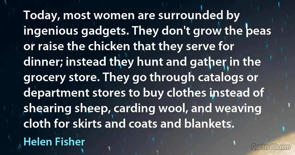 Today, most women are surrounded by ingenious gadgets. They don't grow the peas or raise the chicken that they serve for dinner; instead they hunt and gather in the grocery store. They go through catalogs or department stores to buy clothes instead of shearing sheep, carding wool, and weaving cloth for skirts and coats and blankets. (Helen Fisher)