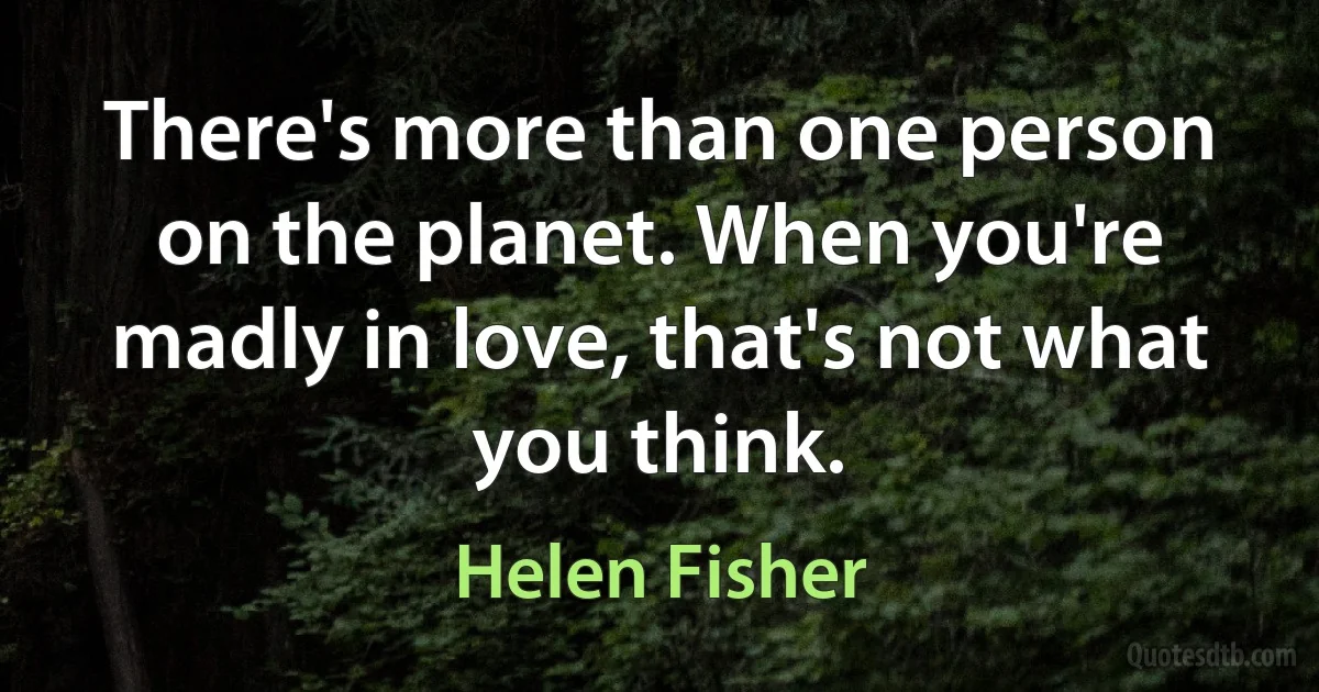 There's more than one person on the planet. When you're madly in love, that's not what you think. (Helen Fisher)