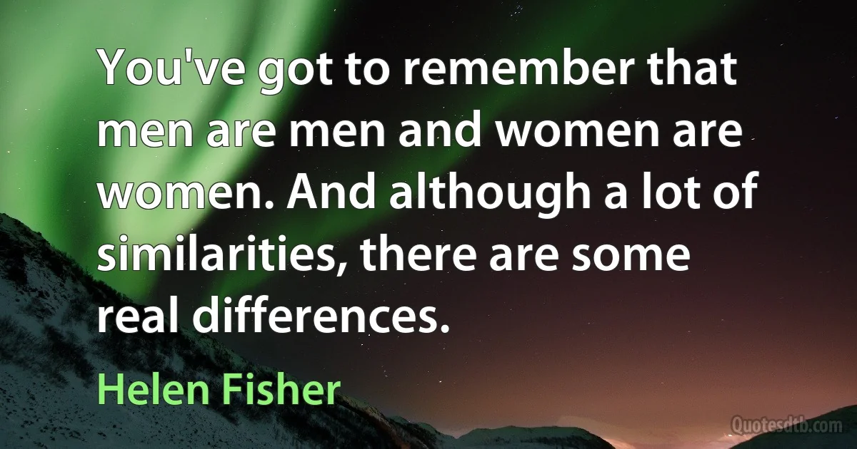 You've got to remember that men are men and women are women. And although a lot of similarities, there are some real differences. (Helen Fisher)