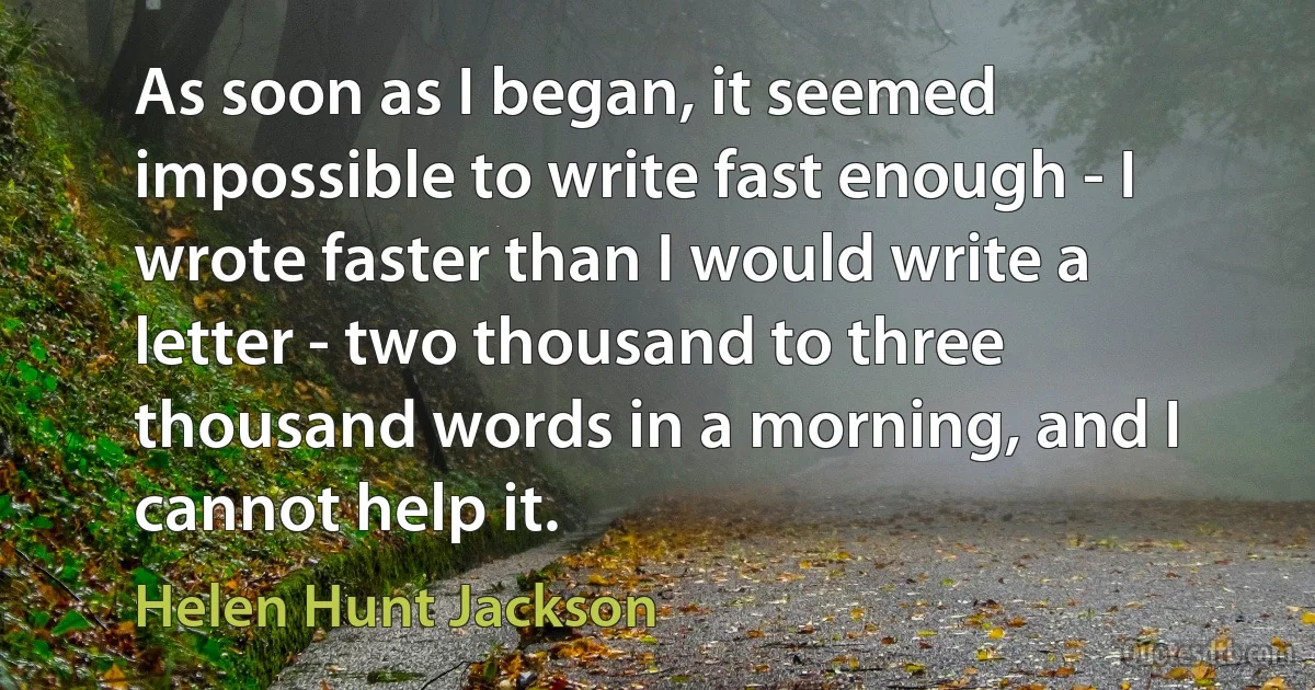 As soon as I began, it seemed impossible to write fast enough - I wrote faster than I would write a letter - two thousand to three thousand words in a morning, and I cannot help it. (Helen Hunt Jackson)