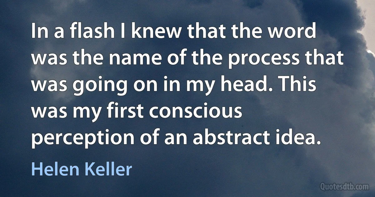 In a flash I knew that the word was the name of the process that was going on in my head. This was my first conscious perception of an abstract idea. (Helen Keller)