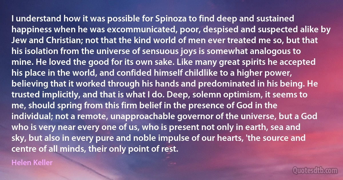 I understand how it was possible for Spinoza to find deep and sustained happiness when he was excommunicated, poor, despised and suspected alike by Jew and Christian; not that the kind world of men ever treated me so, but that his isolation from the universe of sensuous joys is somewhat analogous to mine. He loved the good for its own sake. Like many great spirits he accepted his place in the world, and confided himself childlike to a higher power, believing that it worked through his hands and predominated in his being. He trusted implicitly, and that is what I do. Deep, solemn optimism, it seems to me, should spring from this firm belief in the presence of God in the individual; not a remote, unapproachable governor of the universe, but a God who is very near every one of us, who is present not only in earth, sea and sky, but also in every pure and noble impulse of our hearts, 'the source and centre of all minds, their only point of rest. (Helen Keller)