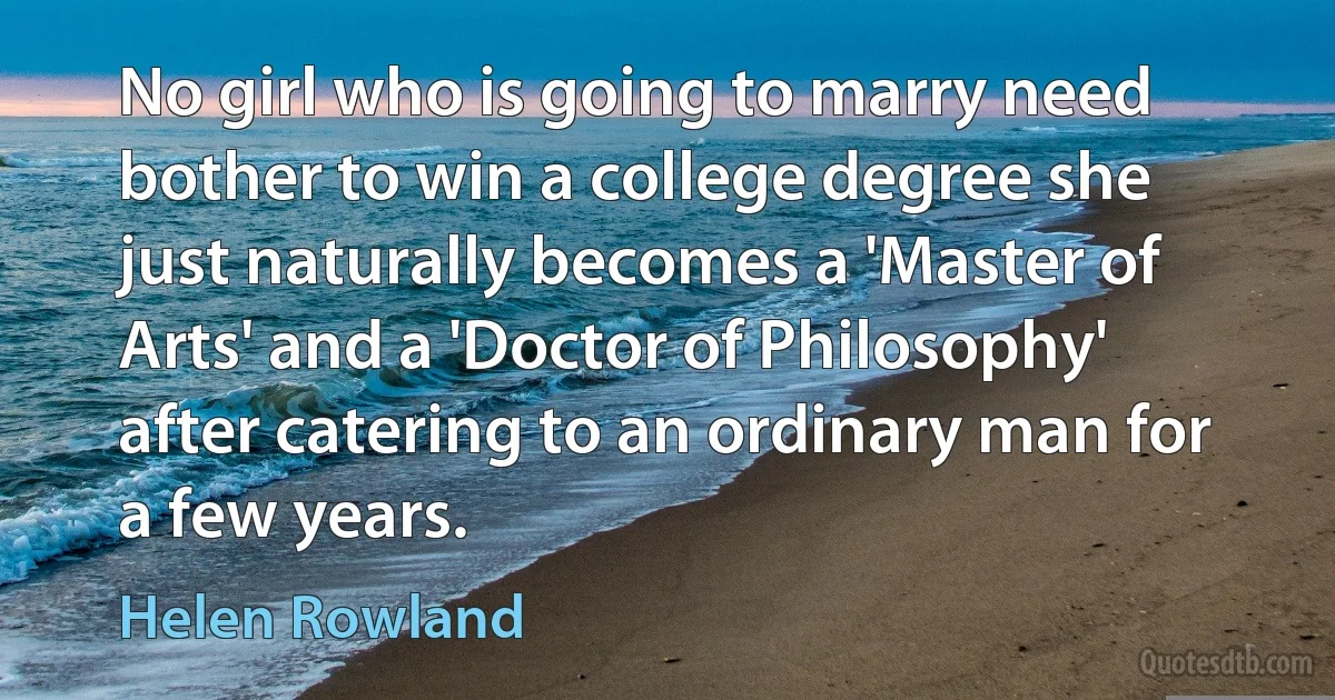 No girl who is going to marry need bother to win a college degree she just naturally becomes a 'Master of Arts' and a 'Doctor of Philosophy' after catering to an ordinary man for a few years. (Helen Rowland)