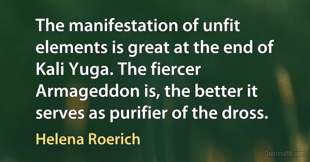 The manifestation of unfit elements is great at the end of Kali Yuga. The fiercer Armageddon is, the better it serves as purifier of the dross. (Helena Roerich)